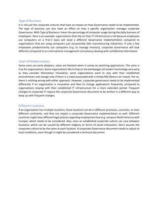 Type of Business
It is not just the corporate cultures that have an impact on how Governance needs to be implemented.
The type of business can also have an effect on how a specific organization manages corporate
Governance. With Type of Business I mean the percentage of computer usage during the daily business of
employees. Here is an example: organizations that rely on their IT infrastructure a lot because employees
use computers on a 9-to-5 basis will need a different Governance implementation compared to
organizations that are using computers just occasionally (like manufacturing industries). If only a few
employees predominantly use computers (e.g. to manage invoices), corporate Governance will look
different compared to an international management consultancy dealing with confidential information.
Level of Modernization
Some users are early adopters, some are hesitant when it comes to switching applications. The same is
true for organizations. Some organizations like to hop on the bandwagon of modern technology very early
as they consider themselves innovative, some organizations want to stay with their established
environments and change only if there is a need associated with a timely ROI (Return on invest). Per se,
there is nothing wrong with either approach. However, corporate governance needs to be implemented
differently if an organization is innovative and likes to change applications frequently compared to
organizations staying with their established IT infrastructure for a more extended period. Frequent
changes to corporate IT require the corporate Governance document to be written in a different way to
keep up with frequent changes.
Different Locations
If an organization has multiple locations, these locations can be in different provinces, countries, or even
different continents, and that can impact a corporate Governance implementation as well. Different
countries might have different legal policies regarding employment law (e.g. compare North America with
Europe), which needs to be considered. Also, even an established corporate culture can vary between
locations, which can be caused by different religions or forms of social interaction. Don't assume the
corporate culture to be the same at each location. A corporate Governance document needs to adjust to
local conditions, even though it might be considered a technical document.
 