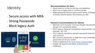 Identity
 Secure access with MFA
 Strong Passwords
 Block legacy Auth
Password recommendations for Admins
• Maintain an 8-character minimum length requirement
(longer isn't necessarily better)
• Don't require character composition requirements. For
example, *&(^%$
• Don't require mandatory periodic password resets for
user accounts
• Ban common passwords, to keep the most vulnerable
passwords out of your system
• Enforce registration for multi-factor authentication
• Enable risk-based multi-factor authentication
challenges
Recommendations for Users
• Avoid same or similar to one you use elsewhere
• Don't use a single word or common phrase
• Make passwords hard to guess avoid names, birthdays
of family, favorite bands, and phrases you like
 