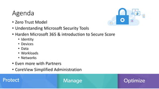 Agenda
• Zero Trust Model
• Understanding Microsoft Security Tools
• Harden Microsoft 365 & introduction to Secure Score
• Identity
• Devices
• Data
• Workloads
• Networks
• Even more with Partners
• CoreView Simplified Administration
 