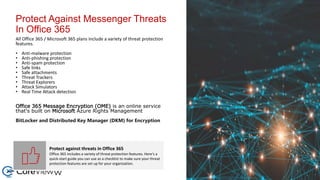 Protect Against Messenger Threats
In Office 365
All Office 365 / Microsoft 365 plans include a variety of threat protection
features.
• Anti-malware protection
• Anti-phishing protection
• Anti-spam protection
• Safe links
• Safe attachments
• Threat Trackers
• Threat Explorers
• Attack Simulators
• Real Time Attack detection
Office 365 Message Encryption (OME) is an online service
that's built on Microsoft Azure Rights Management
BitLocker and Distributed Key Manager (DKM) for Encryption
Protect against threats in Office 365
Office 365 includes a variety of threat protection features. Here's a
quick-start guide you can use as a checklist to make sure your threat
protection features are set up for your organization.
 