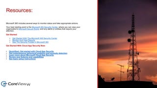 Resources:
Microsoft 365 includes several ways to monitor status and take appropriate actions.
Your best starting point is the Microsoft 365 Security Center, where you can view your
organization's Microsoft Secure Score, and any alerts or entities that require your
attention.
Get Started:
• Get Started With The Microsoft 365 Security Center
• Monitor And View Reports
• See The Security Portals In Microsoft 365
Get Started With Cloud App Security Now:
• QuickStart: Get started with Cloud App Security
• Get instantaneous behavioral analytics and anomaly detection
• Learn more about Microsoft Cloud App Security
• Review new features and capabilities
• See basic setup instructions
 