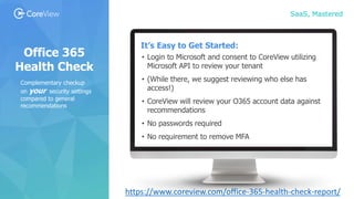 SaaS, Mastered
Office 365
Health Check
It’s Easy to Get Started:
• Login to Microsoft and consent to CoreView utilizing
Microsoft API to review your tenant
• (While there, we suggest reviewing who else has
access!)
• CoreView will review your O365 account data against
recommendations
• No passwords required
• No requirement to remove MFA
Complementary checkup
on your security settings
compared to general
recommendations
https://www.coreview.com/office-365-health-check-report/
 
