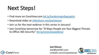 Next Steps!
• Find more on CoreView.com bit.ly/hardeninginfographic
• Download slides at slideshare.net/joeloleson
• Join us for the next webinar in this series in January!
• Join CoreView tomorrow for “8 Ways People are Your Biggest Threats
to Office 365 Security” bit.ly/coreviewwebinar
Joel Oleson
Joel@joel365.com
Linkedin.com/in/joeloleson
 