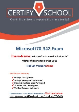 Microsoft70-342 Exam
Exam-Name: Microsoft Advanced Solutions of
Microsoft Exchange Server 2013
Product Version:Demo
Full Version Features:
 90 Days Free Updates
 30 Days Money Back Guarantee
 Instant Download Once Purchased
 24 Hours Live Chat Support
 Verified Answers by Experts
Demo Product – For More Information – Visit link below:
http://www.certifyschool.com/product/70-342/
 