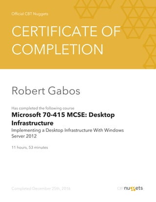Official CBT Nuggets
CERTIFICATE OF
COMPLETION
Robert Gabos
Has completed the following course
Microsoft 70-415 MCSE: Desktop
Infrastructure
Implementing a Desktop Infrastructure With Windows
Server 2012
11 hours, 53 minutes
Completed December 25th, 2016
 