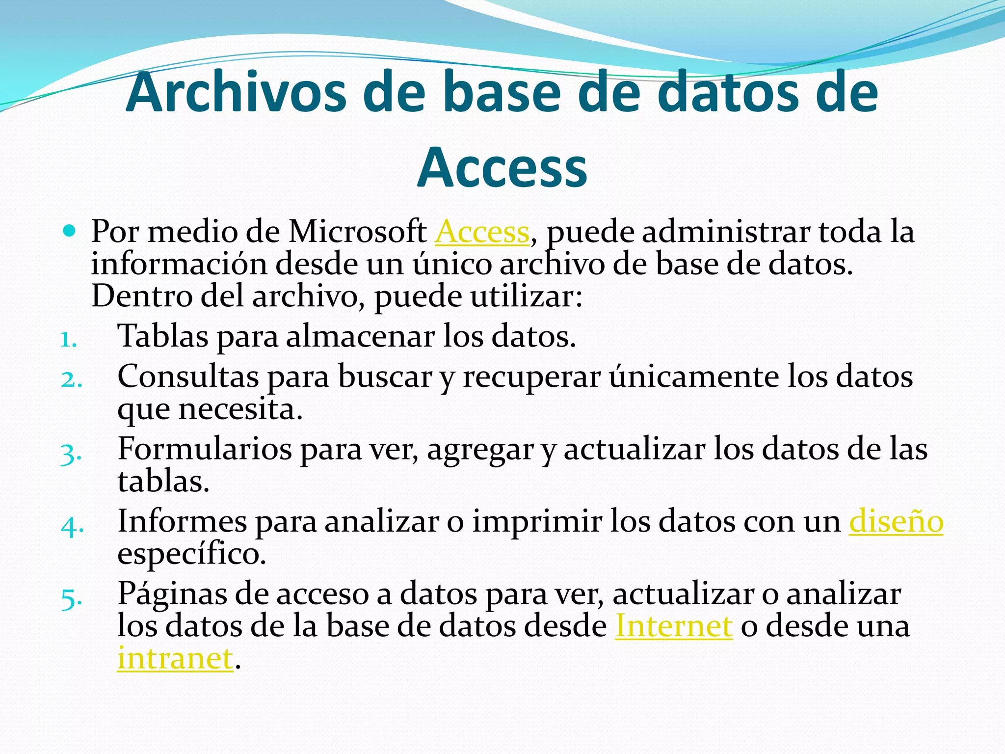 Archivos de base de datos de AccessPor medio de Microsoft Access, puede administrar toda la información desde un único archivo de base de datos. Dentro del archivo, puede utilizar:Tablas para almacenar los datos.   Consultas para buscar y recuperar únicamente los datos que necesita. Formularios para ver, agregar y actualizar los datos de las tablas.    Informes para analizar o imprimir los datos con un diseño específico. Páginas de acceso a datos para ver, actualizar o analizar los datos de la base de datos desde Internet o desde una intranet. 