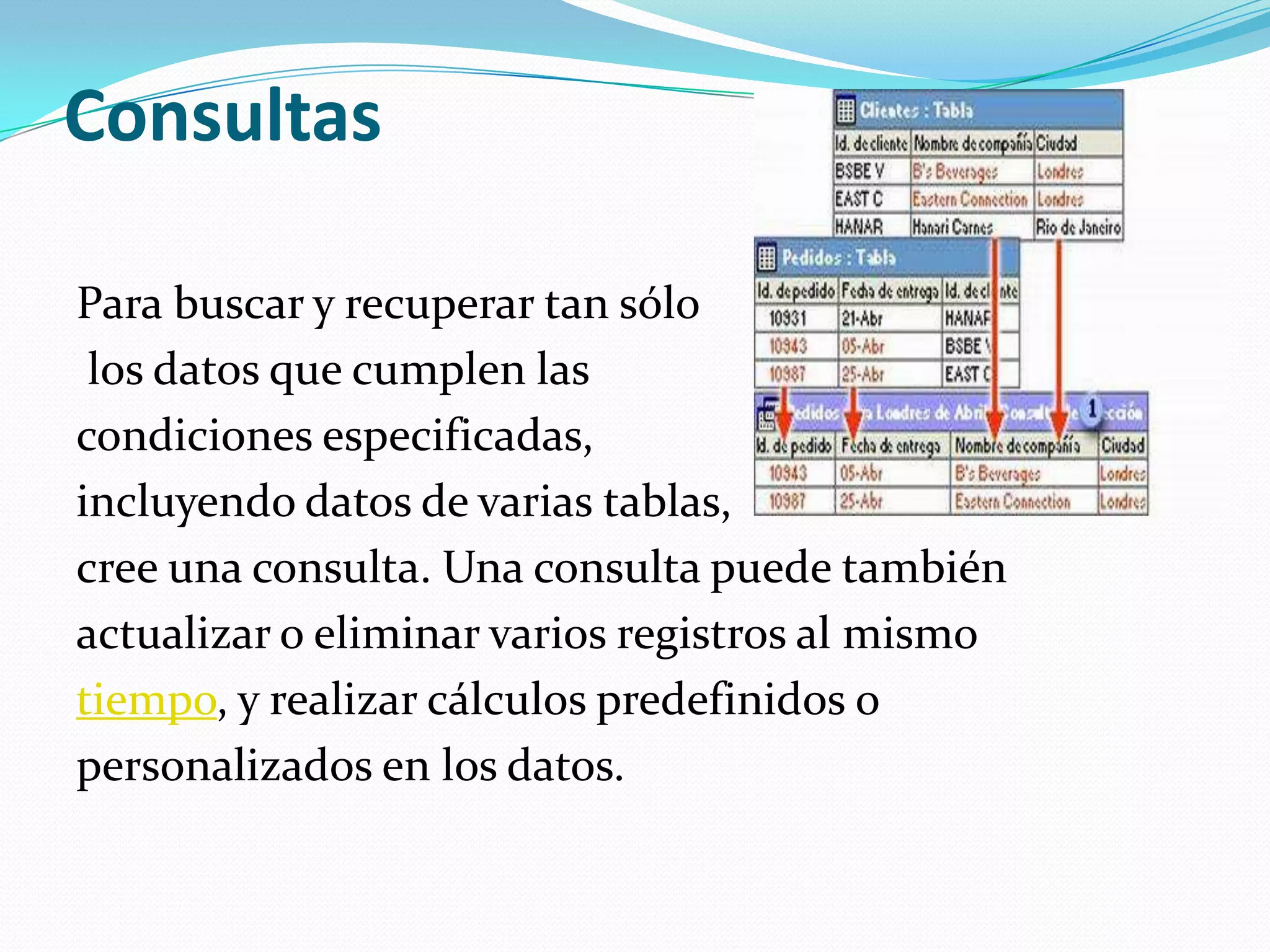 ConsultasPara buscar y recuperar tan sólolos datos que cumplen las condiciones especificadas, incluyendo datos de varias tablas, cree una consulta. Una consulta puede también actualizar o eliminar varios registros al mismotiempo, y realizar cálculos predefinidos o personalizados en los datos.