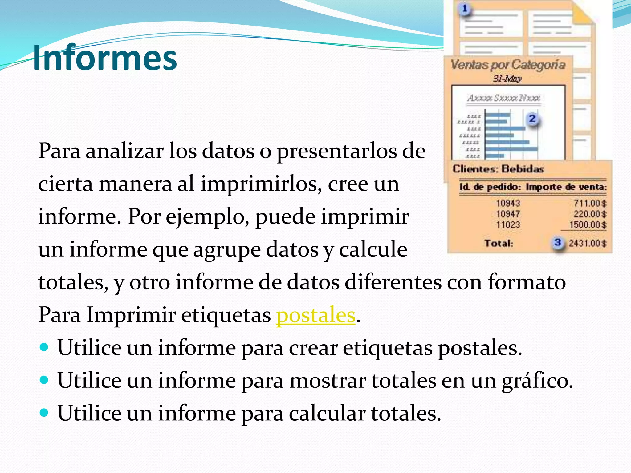 InformesPara analizar los datos o presentarlos de cierta manera al imprimirlos, cree un informe. Por ejemplo, puede imprimir un informe que agrupe datos y calcule totales, y otro informe de datos diferentes con formatoPara Imprimir etiquetas postales.Utilice un informe para crear etiquetas postales. Utilice un informe para mostrar totales en un gráfico. Utilice un informe para calcular totales. 