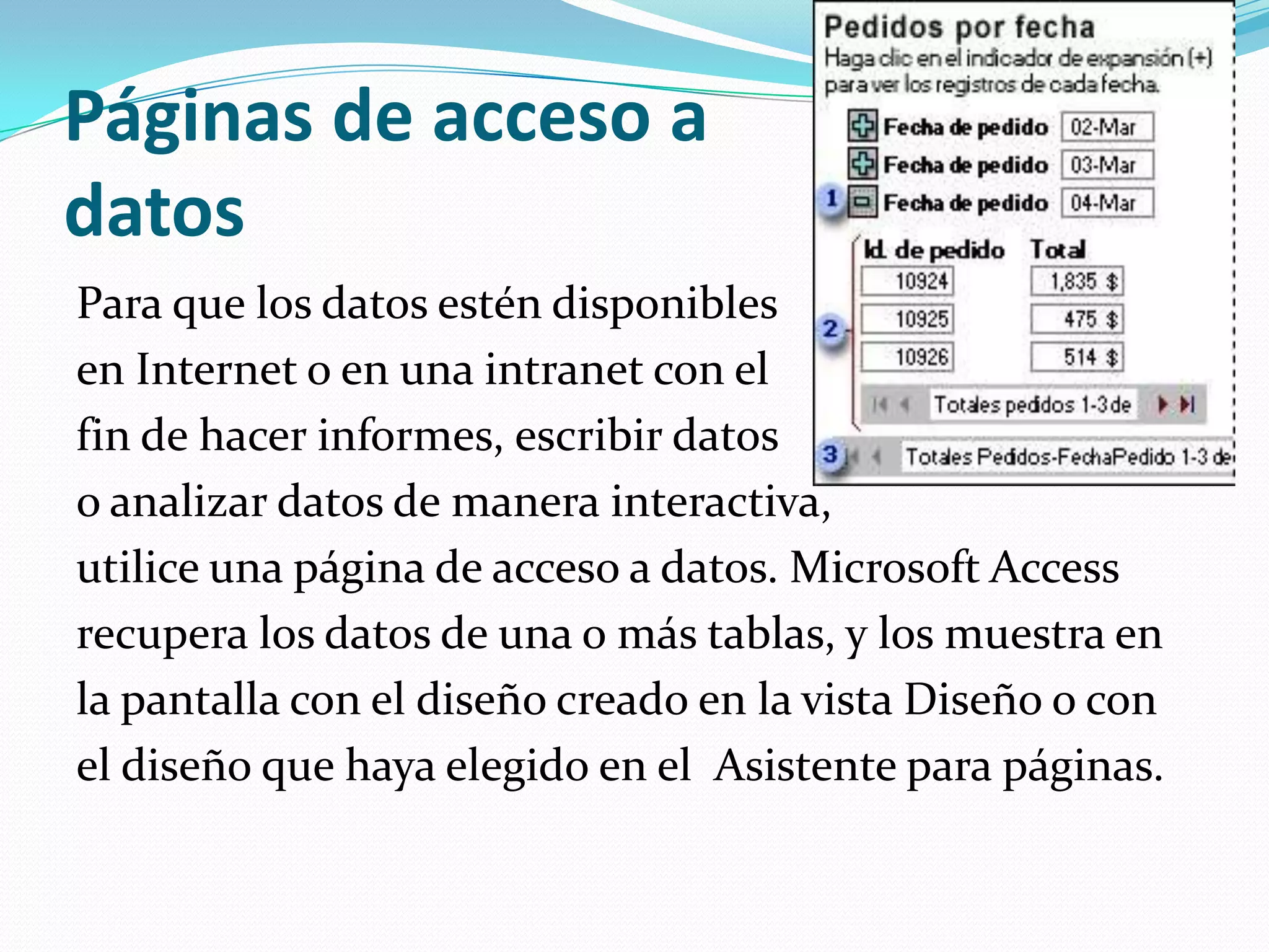 Páginas de acceso a datosPara que los datos estén disponibles en Internet o en una intranet con el fin de hacer informes, escribir datos o analizar datos de manera interactiva, utilice una página de acceso a datos. Microsoft Access recupera los datos de una o más tablas, y los muestra en la pantalla con el diseño creado en la vista Diseño o con el diseño que haya elegido en el  Asistente para páginas.