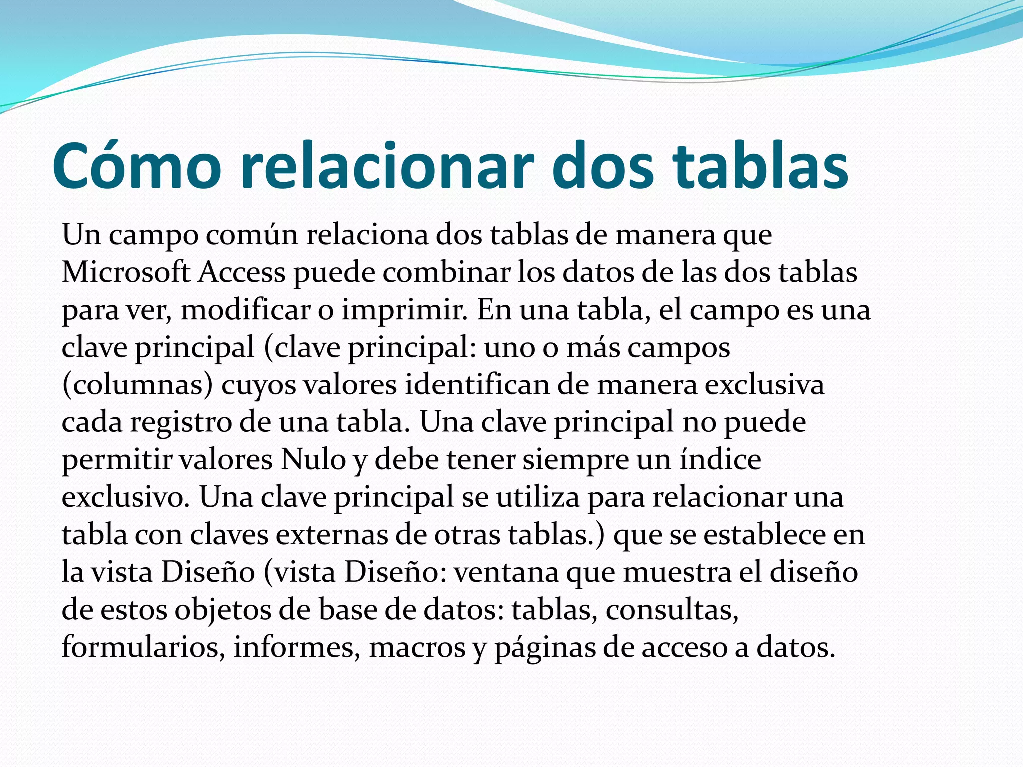Cómo relacionar dos tablasUn campo común relaciona dos tablas de manera que Microsoft Access puede combinar los datos de las dos tablas para ver, modificar o imprimir. En una tabla, el campo es una clave principal (clave principal: uno o más campos (columnas) cuyos valores identifican de manera exclusiva cada registro de una tabla. Una clave principal no puede permitir valores Nulo y debe tener siempre un índice exclusivo. Una clave principal se utiliza para relacionar una tabla con claves externas de otras tablas.) que se establece en la vista Diseño (vista Diseño: ventana que muestra el diseño de estos objetos de base de datos: tablas, consultas, formularios, informes, macros y páginas de acceso a datos. 