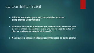La pantalla inicial
 Al iniciar Acces nos aparecerá una pantalla con varios
componentes fundamentales
 Elementos la zona de la derecha nos permite crear una nueva base
de datos utilizando plantillas o crear una nueva base de datos en
blanco, también nos permite iniciar sesión
 A la izquierda aparecen listadas las ultimas bases de datos abiertas
 