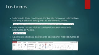 Las barras.
 La barra de titulo: contiene el nombre del programa y del archivo
con el que estamos trabajando en el momento actual.
 La barra de acceso rápido: contiene las operaciones más
habituales de Access.
 La cinta de opciones: contiene las operaciones más habituales de
Access.
 