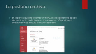 La pestaña archivo.
 En la parte izquierda tenemos un menú, al seleccionar una opción
del menú, en la parte derecha nos aparecen más opciones o
directamente se ejecuta la acción del menú.
 