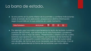La barra de estado.
 Se encuentra en la parte inferior de la pantalla y contiene indicaciones
sobre el estado de la aplicación, proporciona distinta información
según la pantalla en la que estemos en cada momento.
 Por ejemplo aquí nos indica que tenemos la tecla de teclado numérico
pulsada (BLOQ NUM), que estamos en la vista Formulario y podemos
cambiar la vista a Hoja de datos, Presentación y Diseño con los cuatro
botones que aparecen a la derecha. Los nombres de los botones se
muestran en un pequeño cuadro informativo al dejar el cursor sobre
uno de ellos, de forma que no es necesario que los memorices. Con el
uso ya irás aprendiendo la forma de los botones que más utilices.
 