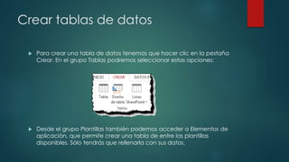 Crear tablas de datos
 Para crear una tabla de datos tenemos que hacer clic en la pestaña
Crear. En el grupo Tablas podremos seleccionar estas opciones:
 Desde el grupo Plantillas también podemos acceder a Elementos de
aplicación, que permite crear una tabla de entre las plantillas
disponibles. Sólo tendrás que rellenarla con sus datos.
 