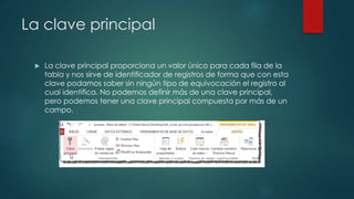 La clave principal
 La clave principal proporciona un valor único para cada fila de la
tabla y nos sirve de identificador de registros de forma que con esta
clave podamos saber sin ningún tipo de equivocación el registro al
cual identifica. No podemos definir más de una clave principal,
pero podemos tener una clave principal compuesta por más de un
campo.
 