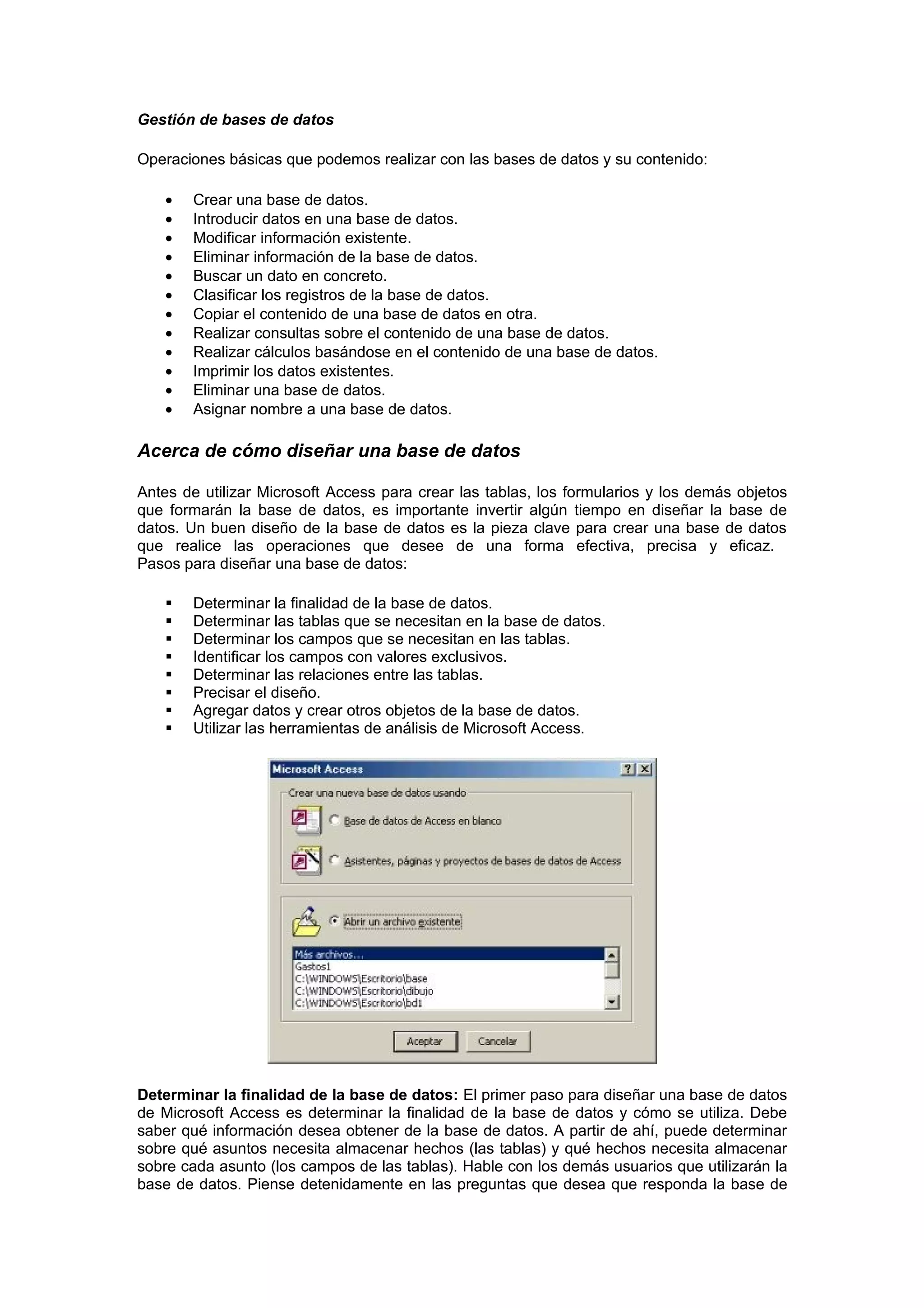 Gestión de bases de datos

Operaciones básicas que podemos realizar con las bases de datos y su contenido:

   •   Crear una base de datos.
   •   Introducir datos en una base de datos.
   •   Modificar información existente.
   •   Eliminar información de la base de datos.
   •   Buscar un dato en concreto.
   •   Clasificar los registros de la base de datos.
   •   Copiar el contenido de una base de datos en otra.
   •   Realizar consultas sobre el contenido de una base de datos.
   •   Realizar cálculos basándose en el contenido de una base de datos.
   •   Imprimir los datos existentes.
   •   Eliminar una base de datos.
   •   Asignar nombre a una base de datos.

Acerca de cómo diseñar una base de datos

Antes de utilizar Microsoft Access para crear las tablas, los formularios y los demás objetos
que formarán la base de datos, es importante invertir algún tiempo en diseñar la base de
datos. Un buen diseño de la base de datos es la pieza clave para crear una base de datos
que realice las operaciones que desee de una forma efectiva, precisa y eficaz.
Pasos para diseñar una base de datos:

      Determinar la finalidad de la base de datos.
      Determinar las tablas que se necesitan en la base de datos.
      Determinar los campos que se necesitan en las tablas.
      Identificar los campos con valores exclusivos.
      Determinar las relaciones entre las tablas.
      Precisar el diseño.
      Agregar datos y crear otros objetos de la base de datos.
      Utilizar las herramientas de análisis de Microsoft Access.




Determinar la finalidad de la base de datos: El primer paso para diseñar una base de datos
de Microsoft Access es determinar la finalidad de la base de datos y cómo se utiliza. Debe
saber qué información desea obtener de la base de datos. A partir de ahí, puede determinar
sobre qué asuntos necesita almacenar hechos (las tablas) y qué hechos necesita almacenar
sobre cada asunto (los campos de las tablas). Hable con los demás usuarios que utilizarán la
base de datos. Piense detenidamente en las preguntas que desea que responda la base de
 