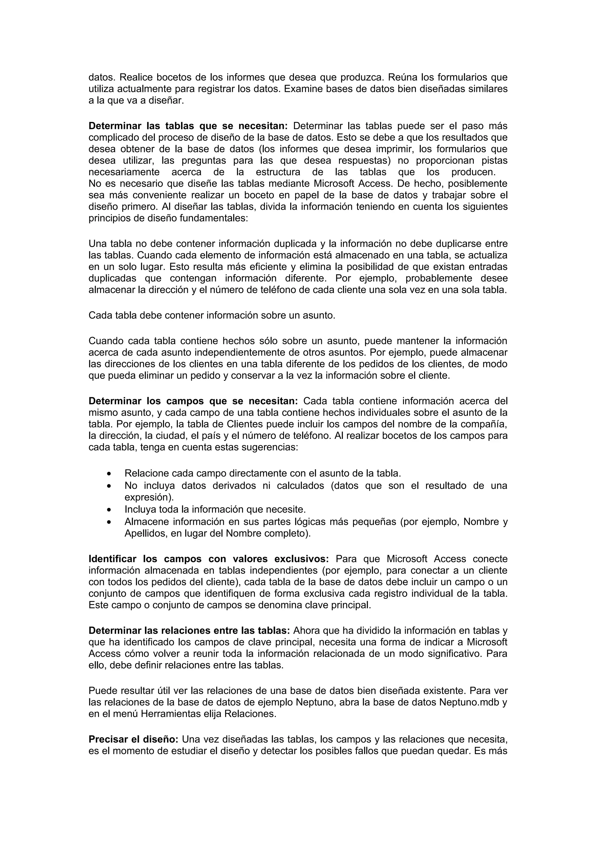 datos. Realice bocetos de los informes que desea que produzca. Reúna los formularios que
utiliza actualmente para registrar los datos. Examine bases de datos bien diseñadas similares
a la que va a diseñar.

Determinar las tablas que se necesitan: Determinar las tablas puede ser el paso más
complicado del proceso de diseño de la base de datos. Esto se debe a que los resultados que
desea obtener de la base de datos (los informes que desea imprimir, los formularios que
desea utilizar, las preguntas para las que desea respuestas) no proporcionan pistas
necesariamente acerca de la estructura de las tablas que los producen.
No es necesario que diseñe las tablas mediante Microsoft Access. De hecho, posiblemente
sea más conveniente realizar un boceto en papel de la base de datos y trabajar sobre el
diseño primero. Al diseñar las tablas, divida la información teniendo en cuenta los siguientes
principios de diseño fundamentales:

Una tabla no debe contener información duplicada y la información no debe duplicarse entre
las tablas. Cuando cada elemento de información está almacenado en una tabla, se actualiza
en un solo lugar. Esto resulta más eficiente y elimina la posibilidad de que existan entradas
duplicadas que contengan información diferente. Por ejemplo, probablemente desee
almacenar la dirección y el número de teléfono de cada cliente una sola vez en una sola tabla.

Cada tabla debe contener información sobre un asunto.

Cuando cada tabla contiene hechos sólo sobre un asunto, puede mantener la información
acerca de cada asunto independientemente de otros asuntos. Por ejemplo, puede almacenar
las direcciones de los clientes en una tabla diferente de los pedidos de los clientes, de modo
que pueda eliminar un pedido y conservar a la vez la información sobre el cliente.

Determinar los campos que se necesitan: Cada tabla contiene información acerca del
mismo asunto, y cada campo de una tabla contiene hechos individuales sobre el asunto de la
tabla. Por ejemplo, la tabla de Clientes puede incluir los campos del nombre de la compañía,
la dirección, la ciudad, el país y el número de teléfono. Al realizar bocetos de los campos para
cada tabla, tenga en cuenta estas sugerencias:

    •   Relacione cada campo directamente con el asunto de la tabla.
    •   No incluya datos derivados ni calculados (datos que son el resultado de una
        expresión).
    •   Incluya toda la información que necesite.
    •   Almacene información en sus partes lógicas más pequeñas (por ejemplo, Nombre y
        Apellidos, en lugar del Nombre completo).

Identificar los campos con valores exclusivos: Para que Microsoft Access conecte
información almacenada en tablas independientes (por ejemplo, para conectar a un cliente
con todos los pedidos del cliente), cada tabla de la base de datos debe incluir un campo o un
conjunto de campos que identifiquen de forma exclusiva cada registro individual de la tabla.
Este campo o conjunto de campos se denomina clave principal.

Determinar las relaciones entre las tablas: Ahora que ha dividido la información en tablas y
que ha identificado los campos de clave principal, necesita una forma de indicar a Microsoft
Access cómo volver a reunir toda la información relacionada de un modo significativo. Para
ello, debe definir relaciones entre las tablas.

Puede resultar útil ver las relaciones de una base de datos bien diseñada existente. Para ver
las relaciones de la base de datos de ejemplo Neptuno, abra la base de datos Neptuno.mdb y
en el menú Herramientas elija Relaciones.

Precisar el diseño: Una vez diseñadas las tablas, los campos y las relaciones que necesita,
es el momento de estudiar el diseño y detectar los posibles fallos que puedan quedar. Es más
 
