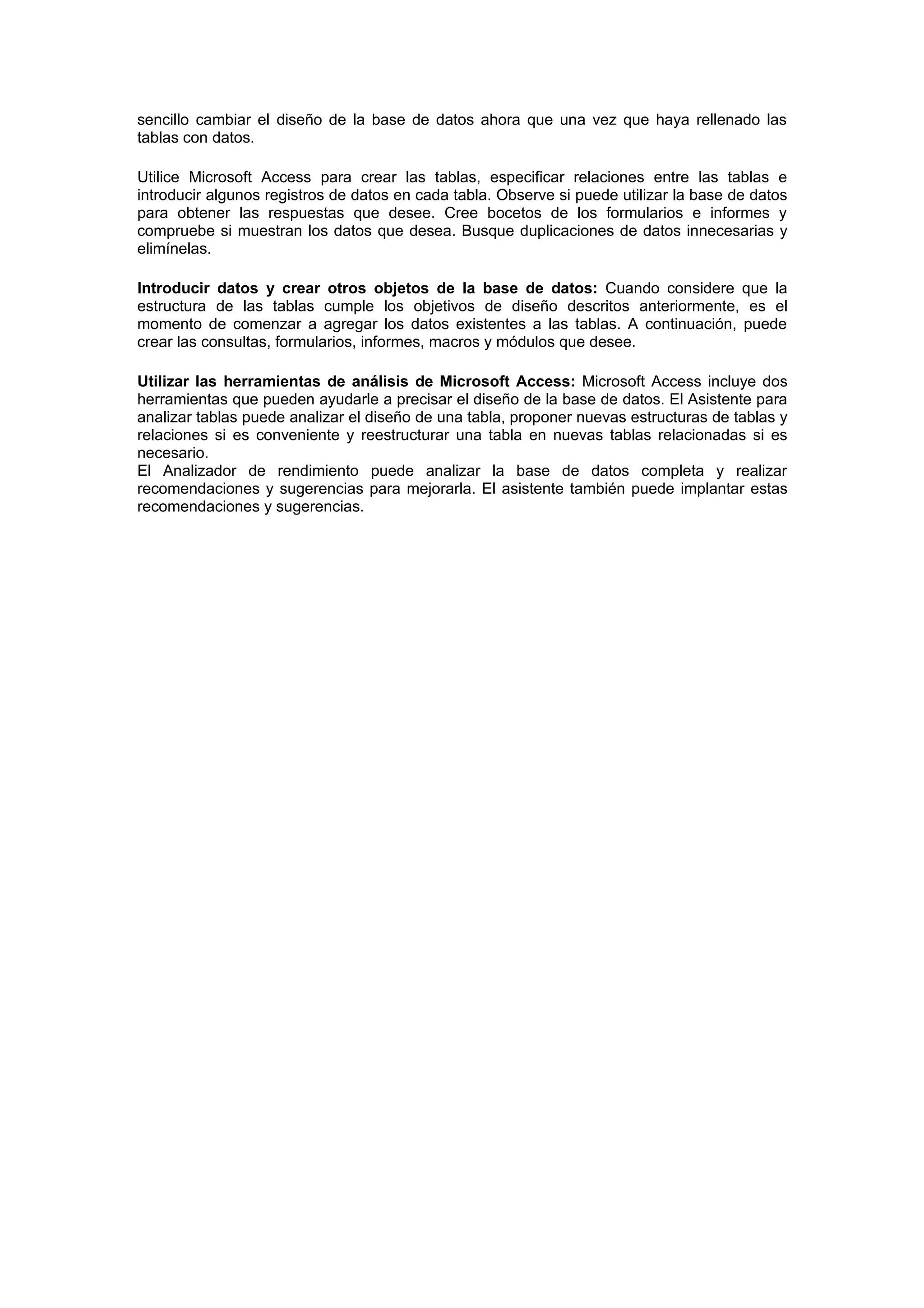 sencillo cambiar el diseño de la base de datos ahora que una vez que haya rellenado las
tablas con datos.

Utilice Microsoft Access para crear las tablas, especificar relaciones entre las tablas e
introducir algunos registros de datos en cada tabla. Observe si puede utilizar la base de datos
para obtener las respuestas que desee. Cree bocetos de los formularios e informes y
compruebe si muestran los datos que desea. Busque duplicaciones de datos innecesarias y
elimínelas.

Introducir datos y crear otros objetos de la base de datos: Cuando considere que la
estructura de las tablas cumple los objetivos de diseño descritos anteriormente, es el
momento de comenzar a agregar los datos existentes a las tablas. A continuación, puede
crear las consultas, formularios, informes, macros y módulos que desee.

Utilizar las herramientas de análisis de Microsoft Access: Microsoft Access incluye dos
herramientas que pueden ayudarle a precisar el diseño de la base de datos. El Asistente para
analizar tablas puede analizar el diseño de una tabla, proponer nuevas estructuras de tablas y
relaciones si es conveniente y reestructurar una tabla en nuevas tablas relacionadas si es
necesario.
El Analizador de rendimiento puede analizar la base de datos completa y realizar
recomendaciones y sugerencias para mejorarla. El asistente también puede implantar estas
recomendaciones y sugerencias.
 