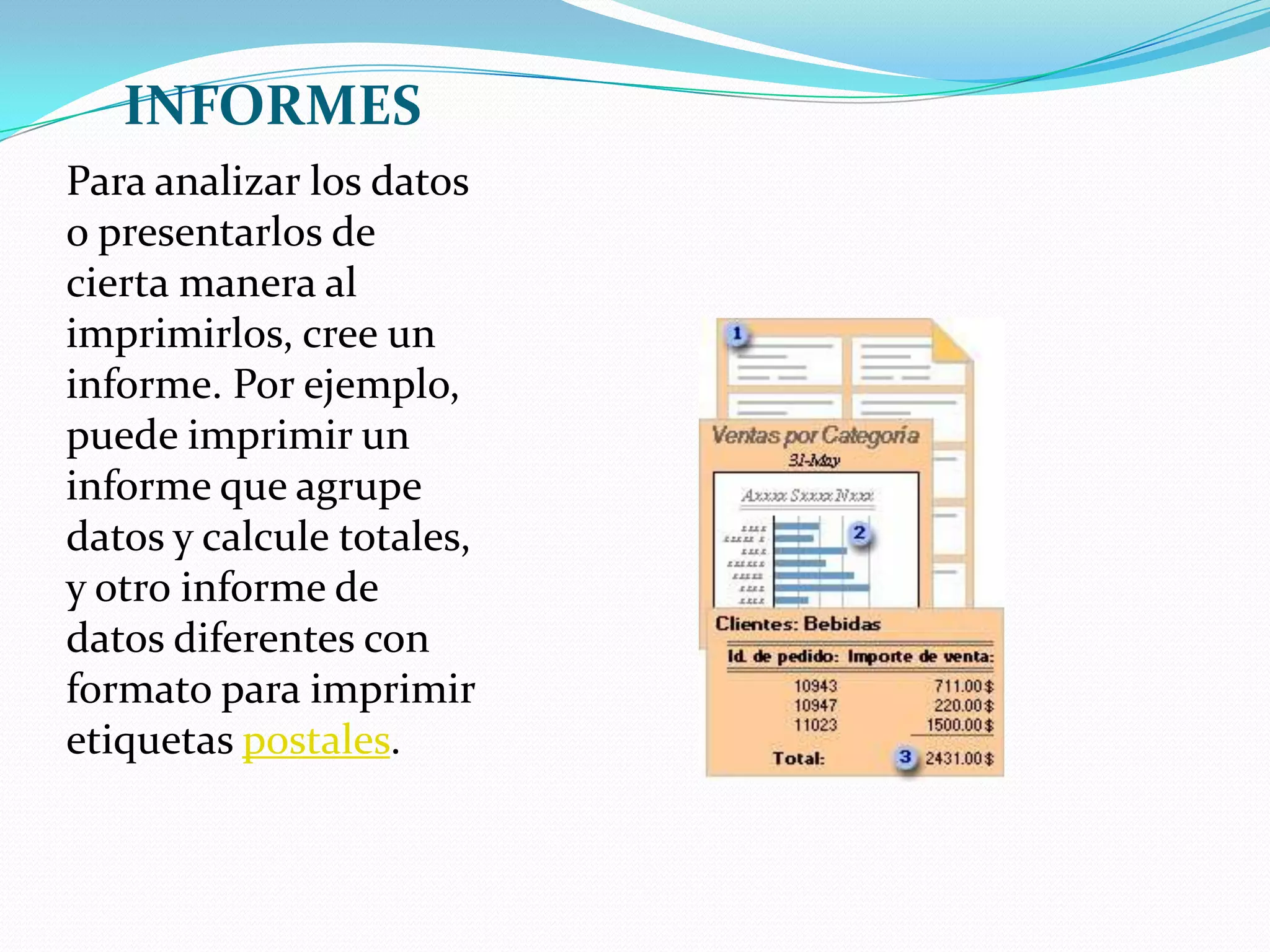 INFORMESPara analizar los datos o presentarlos de cierta manera al imprimirlos, cree un informe. Por ejemplo, puede imprimir un informe que agrupe datos y calcule totales, y otro informe de datos diferentes con formato para imprimir etiquetas postales.