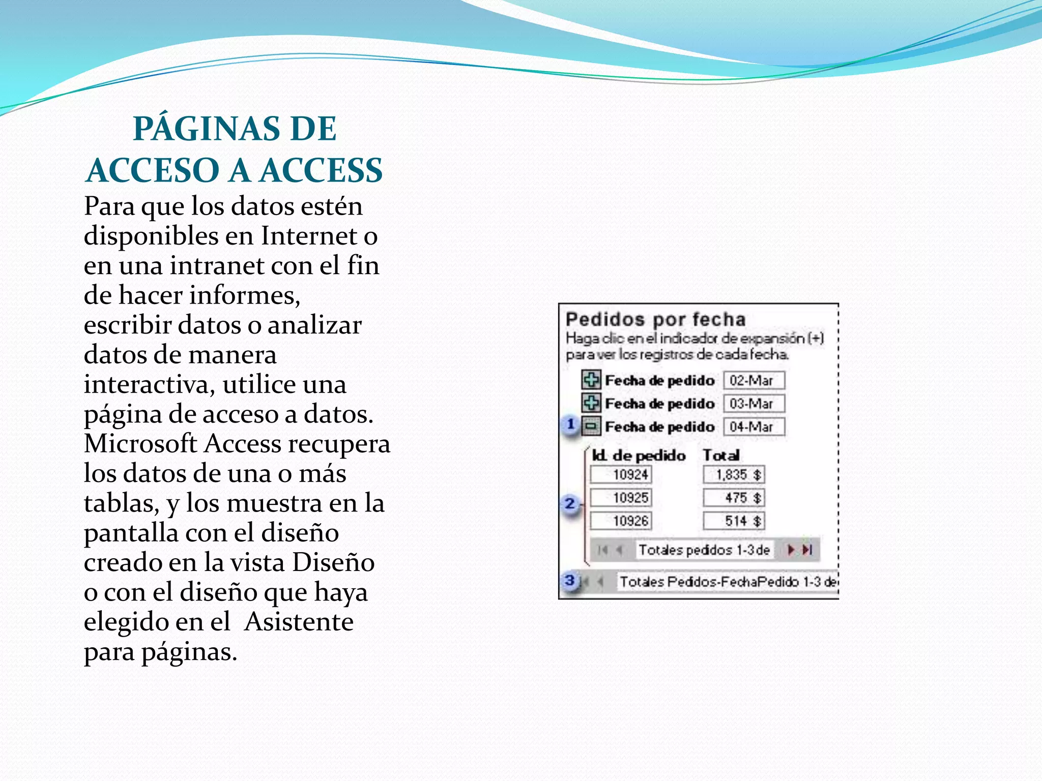 PÁGINAS DE ACCESO A ACCESSPara que los datos estén disponibles en Internet o en una intranet con el fin de hacer informes, escribir datos o analizar datos de manera interactiva, utilice una página de acceso a datos. Microsoft Access recupera los datos de una o más tablas, y los muestra en la pantalla con el diseño creado en la vista Diseño o con el diseño que haya elegido en el  Asistente para páginas.