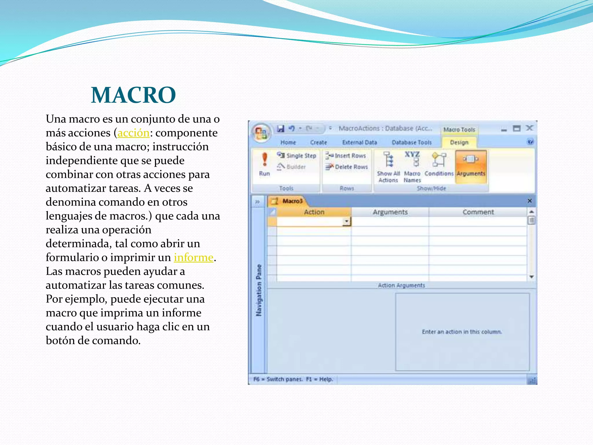 MACROUna macro es un conjunto de una o más acciones (acción: componente básico de una macro; instrucción independiente que se puede combinar con otras acciones para automatizar tareas. A veces se denomina comando en otros lenguajes de macros.) que cada una realiza una operación determinada, tal como abrir un formulario o imprimir un informe. Las macros pueden ayudar a automatizar las tareas comunes. Por ejemplo, puede ejecutar una macro que imprima un informe cuando el usuario haga clic en un botón de comando.