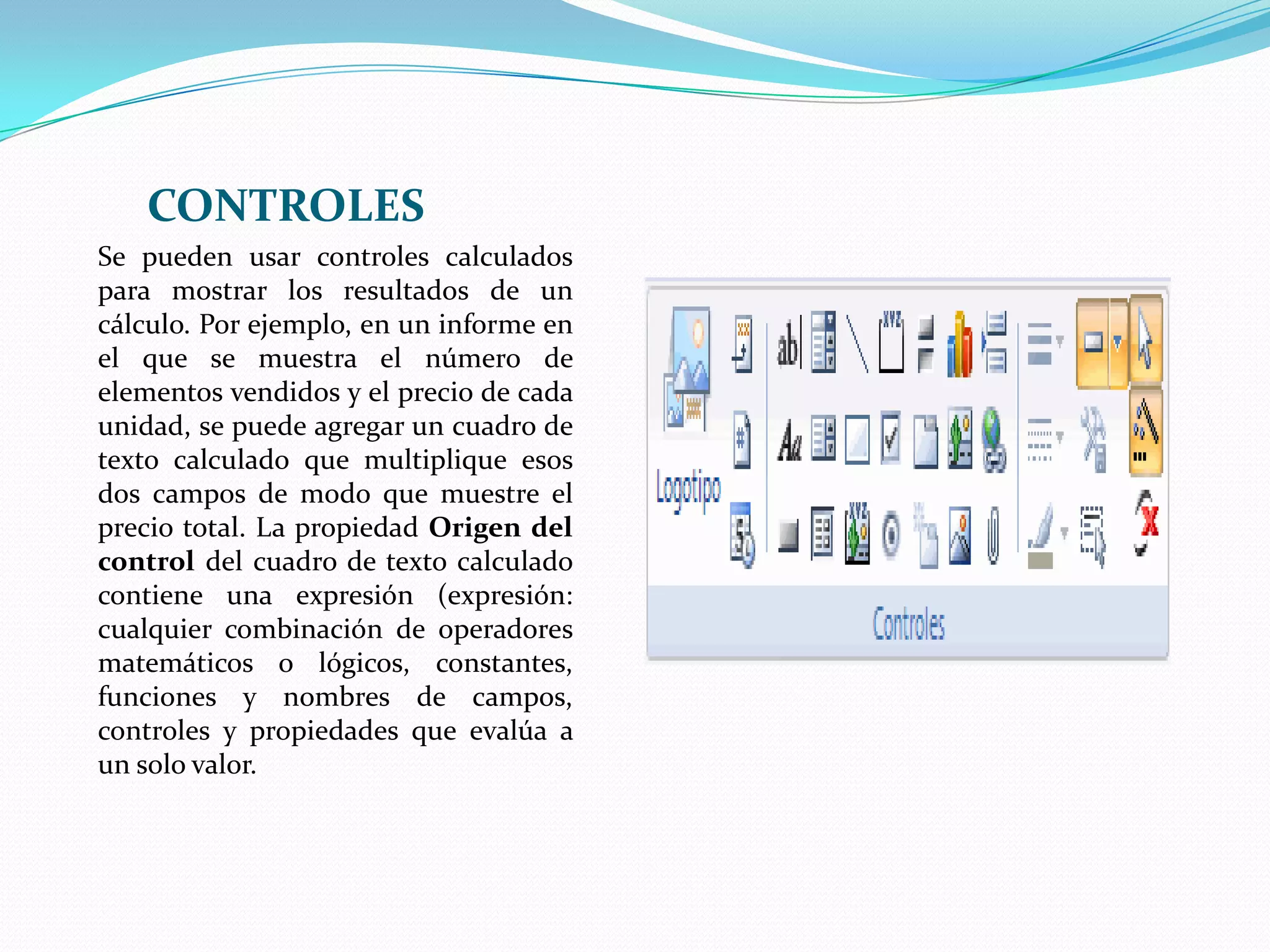CONTROLESSe pueden usar controles calculados para mostrar los resultados de un cálculo. Por ejemplo, en un informe en el que se muestra el número de elementos vendidos y el precio de cada unidad, se puede agregar un cuadro de texto calculado que multiplique esos dos campos de modo que muestre el precio total. La propiedad Origen del control del cuadro de texto calculado contiene una expresión (expresión: cualquier combinación de operadores matemáticos o lógicos, constantes, funciones y nombres de campos, controles y propiedades que evalúa a un solo valor. 