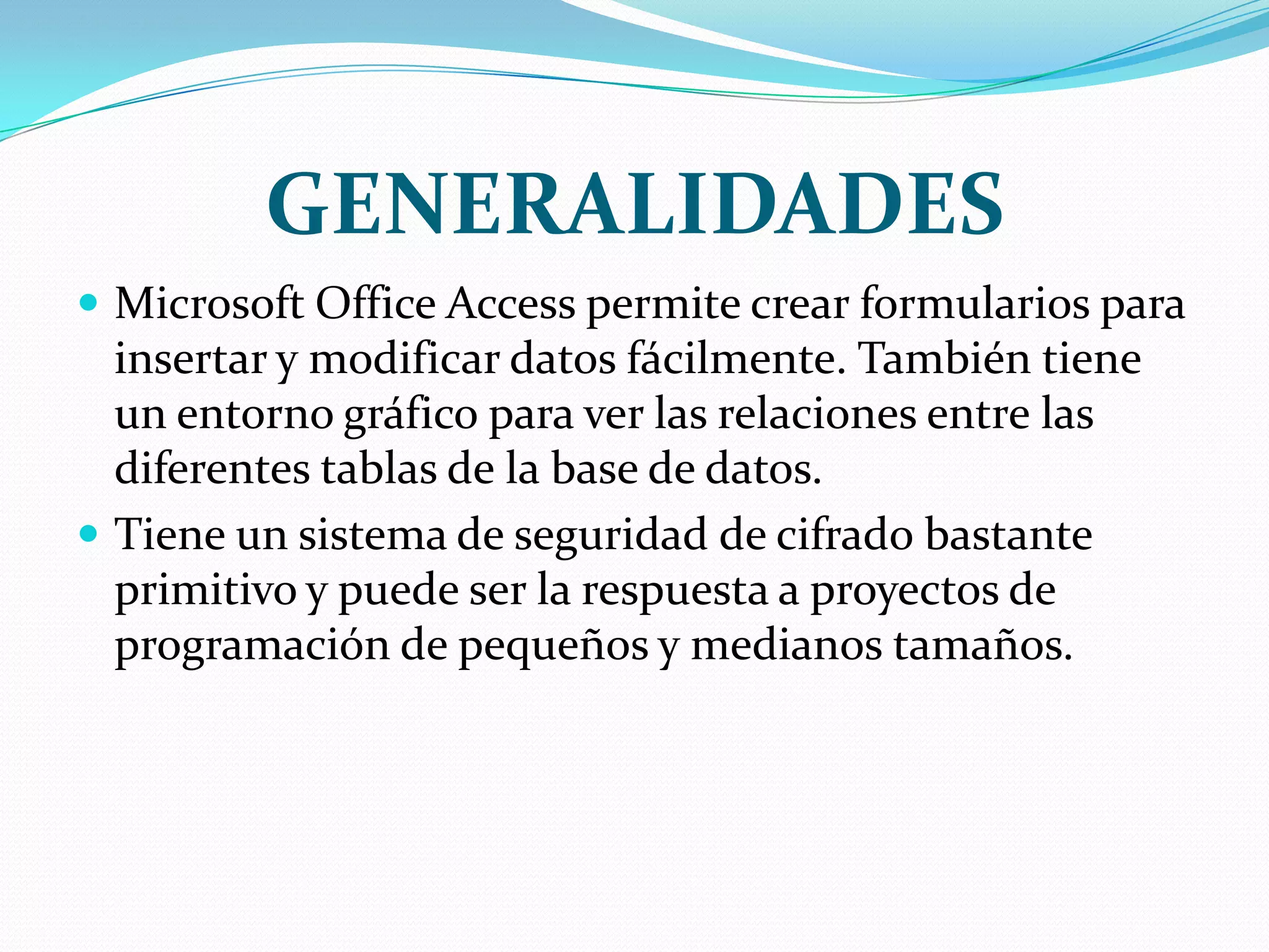 GENERALIDADESMicrosoft Office Access permite crear formularios para insertar y modificar datos fácilmente. También tiene un entorno gráfico para ver las relaciones entre las diferentes tablas de la base de datos.Tiene un sistema de seguridad de cifrado bastante primitivo y puede ser la respuesta a proyectos de programación de pequeños y medianos tamaños.