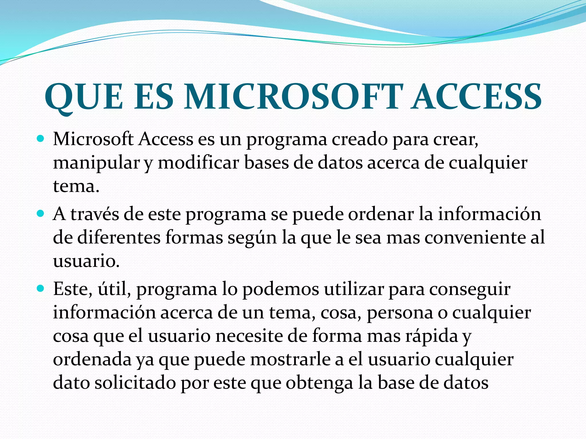 QUE ES MICROSOFT ACCESSMicrosoft Access es un programa creado para crear, manipular y modificar bases de datos acerca de cualquier tema.A través de este programa se puede ordenar la información de diferentes formas según la que le sea mas conveniente al usuario.Este, útil, programa lo podemos utilizar para conseguir información acerca de un tema, cosa, persona o cualquier cosa que el usuario necesite de forma mas rápida y ordenada ya que puede mostrarle a el usuario cualquier dato solicitado por este que obtenga la base de datos