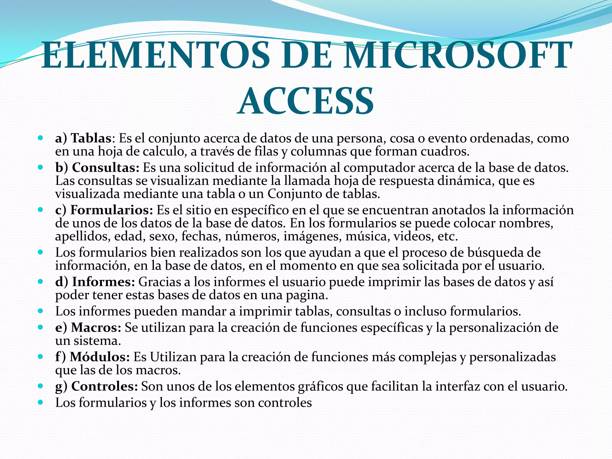 ELEMENTOS DE MICROSOFT ACCESSa) Tablas: Es el conjunto acerca de datos de una persona, cosa o evento ordenadas, como en una hoja de calculo, a través de filas y columnas que forman cuadros.b) Consultas: Es una solicitud de información al computador acerca de la base de datos. Las consultas se visualizan mediante la llamada hoja de respuesta dinámica, que es visualizada mediante una tabla o un Conjunto de tablas.c) Formularios: Es el sitio en específico en el que se encuentran anotados la información de unos de los datos de la base de datos. En los formularios se puede colocar nombres, apellidos, edad, sexo, fechas, números, imágenes, música, videos, etc.Los formularios bien realizados son los que ayudan a que el proceso de búsqueda de información, en la base de datos, en el momento en que sea solicitada por el usuario.d) Informes: Gracias a los informes el usuario puede imprimir las bases de datos y así poder tener estas bases de datos en una pagina.Los informes pueden mandar a imprimir tablas, consultas o incluso formularios.e) Macros: Se utilizan para la creación de funciones específicas y la personalización de un sistema.f) Módulos: Es Utilizan para la creación de funciones más complejas y personalizadas que las de los macros.g) Controles: Son unos de los elementos gráficos que facilitan la interfaz con el usuario.Los formularios y los informes son controles