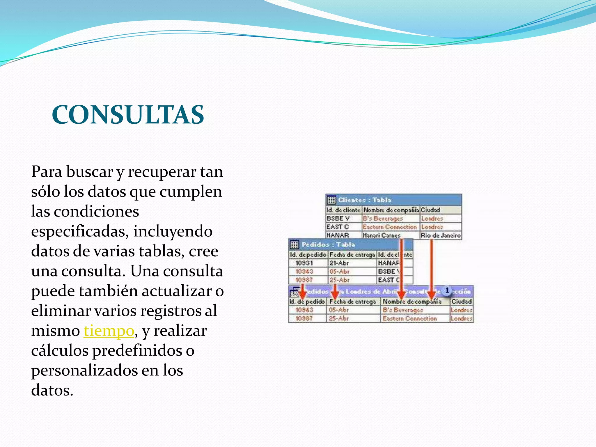 CONSULTASPara buscar y recuperar tan sólo los datos que cumplen las condiciones especificadas, incluyendo datos de varias tablas, cree una consulta. Una consulta puede también actualizar o eliminar varios registros al mismo tiempo, y realizar cálculos predefinidos o personalizados en los datos.