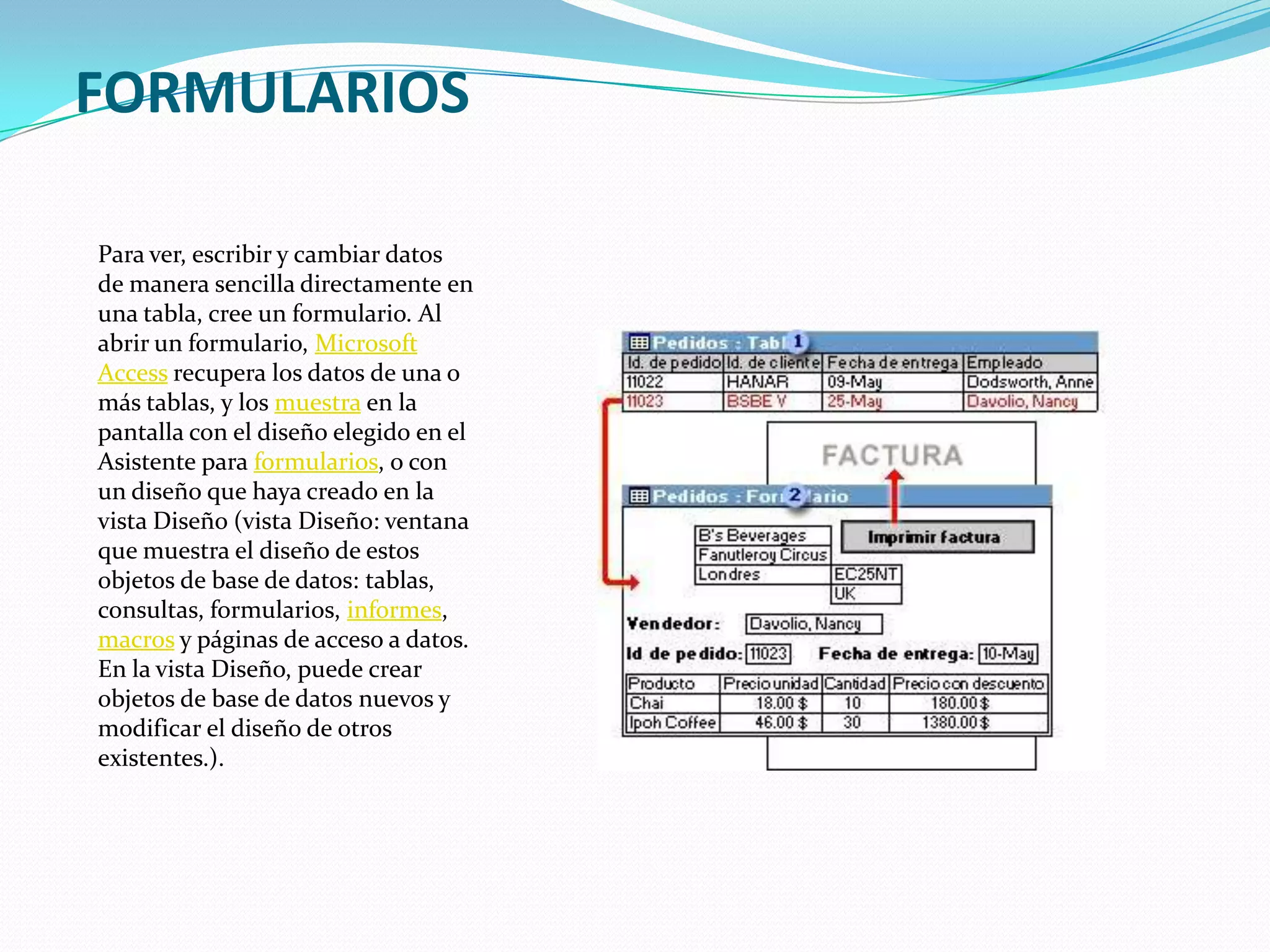 FORMULARIOSPara ver, escribir y cambiar datos de manera sencilla directamente en una tabla, cree un formulario. Al abrir un formulario, Microsoft Access recupera los datos de una o más tablas, y los muestra en la pantalla con el diseño elegido en el Asistente para formularios, o con un diseño que haya creado en la vista Diseño (vista Diseño: ventana que muestra el diseño de estos objetos de base de datos: tablas, consultas, formularios, informes, macros y páginas de acceso a datos. En la vista Diseño, puede crear objetos de base de datos nuevos y modificar el diseño de otros existentes.).