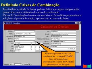 Para facilitar a entrada de dados, pode-se definir que alguns campos serão preenchidos com a utilização de caixas de combinação. Caixas de Combinação são recursos inseridos no formulário que permitem a seleção de alguma informação já pertencente ao banco de dados. Definindo Caixas de Combinação Observe que com a caixa de combinação, o campo CIDADE pode ser preenchido selecionando-se uma das Cidades apresentadas na listagem. 