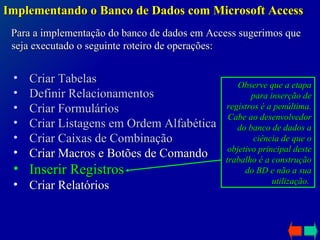 Implementando o Banco de Dados com Microsoft Access Para a implementação do banco de dados em Access sugerimos que seja executado o seguinte roteiro de operações: Criar Tabelas Definir Relacionamentos Criar Formulários Criar Listagens em Ordem Alfabética Criar Caixas de Combinação Criar Macros e Botões de Comando Inserir Registros Criar Relatórios Observe que a etapa para inserção de registros é a penúltima. Cabe ao desenvolvedor do banco de dados a ciência de que o objetivo principal deste trabalho é a construção do BD e não a sua utilização .  