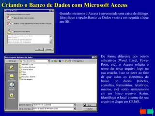 Criando o Banco de Dados com Microsoft Access Quando iniciamos o Access é apresentada uma caixa de diálogo. Identifique a opção Banco de Dados vazio e em seguida clique em OK.  De forma diferente dos outros aplicativos (Word, Excel, Power Point, etc), o Access solicita o nome do novo arquivo logo na sua criação. Isso se deve ao fato de que todos os elementos do banco de dados (tabelas, consultas, formulários, relatórios, macros, etc) serão armazenados em um único arquivo. Assim, identifique o local e nome do seu arquivo e clique em CRIAR . 