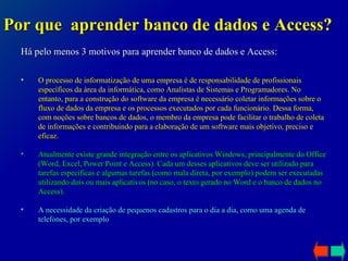 Há pelo menos 3 motivos para aprender banco de dados e Access: Por que  aprender banco de dados e Access? O processo de informatização de uma empresa é de responsabilidade de profissionais específicos da área da informática, como Analistas de Sistemas e Programadores. No entanto, para a construção do software da empresa é necessário coletar informações sobre o fluxo de dados da empresa e os processos executados por cada funcionário. Dessa forma, com noções sobre bancos de dados, o membro da empresa pode facilitar o trabalho de coleta de informações e contribuindo para a elaboração de um software mais objetivo, preciso e eficaz. Atualmente existe grande integração entre os aplicativos Windows, principalmente do Office (Word, Excel, Power Point e Access). Cada um desses aplicativos deve ser utilizado para tarefas específicas e algumas tarefas (como mala direta, por exemplo) podem ser executadas utilizando dois ou mais aplicativos (no caso, o texto gerado no Word e o banco de dados no Access). A necessidade da criação de pequenos cadastros para o dia a dia, como uma agenda de telefones, por exemplo 
