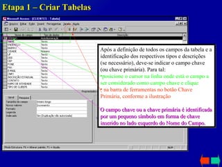 Etapa 1 – Criar Tabelas Após a definição de todos os campos da tabela e a identificação dos respectivos tipos e descrições (se necessário), deve-se indicar o campo chave (ou chave primária). Para tal: posicione o cursor na linha onde está o campo a ser considerado como campo chave e clique na barra de ferramentas no botão Chave Primária, conforme a ilustração O campo chave ou a chave primária é identificada por um pequeno símbolo em forma de chave inserido no lado esquerdo do Nome do Campo. 