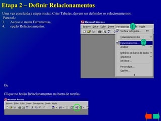 Etapa 2 – Definir Relacionamentos Uma vez concluída a etapa inicial, Criar Tabelas, devem ser definidos os relacionamentos. Para tal,: Acesse o menu Ferramentas,  opção Relacionamentos.  Ou Clique no botão Relacionamentos na barra de tarefas. 1 2 