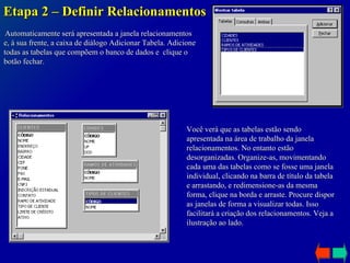Etapa 2 – Definir Relacionamentos Automaticamente será apresentada a janela relacionamentos e, à sua frente, a caixa de diálogo Adicionar Tabela. Adicione todas as tabelas que compõem o banco de dados e  clique o botão fechar. Você verá que as tabelas estão sendo apresentada na área de trabalho da janela relacionamentos. No entanto estão desorganizadas. Organize-as, movimentando cada uma das tabelas como se fosse uma janela individual, clicando na barra de título da tabela e arrastando, e redimensione-as da mesma forma, clique na borda e arraste. Procure dispor as janelas de forma a visualizar todas. Isso facilitará a criação dos relacionamentos. Veja a ilustração ao lado. 