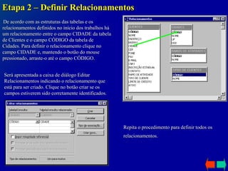 Etapa 2 – Definir Relacionamentos De acordo com as estruturas das tabelas e os relacionamentos definidos no início dos trabalhos há um relacionamento entre o campo CIDADE da tabela de Clientes e o campo CÓDIGO da tabela de Cidades. Para definir o relacionamento clique no campo CIDADE e, mantendo o botão do mouse pressionado, arraste-o até o campo CÓDIGO. Será apresentada a caixa de diálogo Editar Relacionamentos indicando o relacionamento que está para ser criado. Clique no botão criar se os campos estiverem sido corretamente identificados. Repita o procedimento para definir todos os relacionamentos.   
