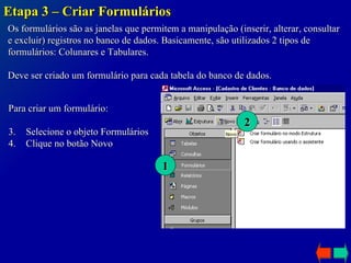 Etapa 3 – Criar Formulários Os formulários são as janelas que permitem a manipulação (inserir, alterar, consultar e excluir) registros no banco de dados. Basicamente, são utilizados 2 tipos de formulários: Colunares e Tabulares. Deve ser criado um formulário para cada tabela do banco de dados. Para criar um formulário: Selecione o objeto Formulários Clique no botão Novo 1 2 