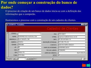 O processo de criação de um banco de dados inicia-se com a definição das informações que o comporão.   Ilustraremos o processo com a construção de um cadastro de clientes. Por onde começar a construção do banco de dados? 