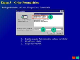 Etapa 3 – Criar Formulários Será apresentada a caixa de diálogo Novo Formulário. 1 2 Escolha a opção Autoformulário Colunar ou Tabular Identifique a tabela Clique no botão OK 3 