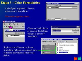 Etapa 3 – Criar Formulários Após alguns segundos o Access apresentará o formulário. Não insira registros ainda. Clique no botão Salvar e, na caixa de diálogo, indique o nome do formulário. Repita o procedimento e crie um formulário (tabular ou colunar) para cada uma das tabelas do banco de dados. 