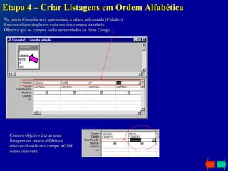 Etapa 4 – Criar Listagens em Ordem Alfabética Na janela Consulta será apresentada a tabela adicionada (Cidades).  Execute clique-duplo em cada um dos campos da tabela. Observe que os campos serão apresentados na linha Campo. Como o objetivo é criar uma listagem em ordem alfabética, deve-se classificar o campo NOME como crescente. 