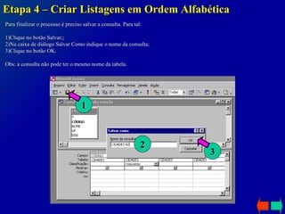 Etapa 4 – Criar Listagens em Ordem Alfabética Para finalizar o processo é preciso salvar a consulta. Para tal: 1)Clique no botão Salvar;; 2)Na caixa de diálogo Salvar Como indique o nome da consulta; 3)Clique no botão OK.  Obs: a consulta não pode ter o mesmo nome da tabela. 1 2 3 
