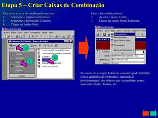Etapa 5 – Criar Caixas de Combinação Para criar a caixa de combinação execute: Selecione o objeto Formulários; Selecione o formulário Clientes; Clique no botão Abrir. 1 2 3 Com o formulário aberto: Acione o menu Exibir; Clique na opção Modo Estrutura. No modo de exibição Estrutura o usuário pode trabalhar com a aparência do formulário, alterando o posicionamento dos objetos que o compõem, cores, inserindo rótulos, botões, etc. 