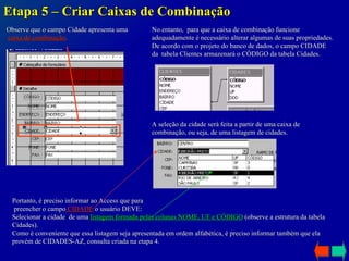 Etapa 5 – Criar Caixas de Combinação Observe que o campo Cidade apresenta uma caixa de combinação . A seleção da cidade será feita a partir de uma caixa de combinação, ou seja, de uma listagem de cidades. No entanto,  para que a caixa de combinação funcione  adequadamente é necessário alterar algumas de suas propriedades. De acordo com o projeto do banco de dados, o campo CIDADE da  tabela Clientes armazenará o CÓDIGO da tabela Cidades. Portanto, é preciso informar ao Access que para preencher o campo  CIDADE  o usuário DEVE: Selecionar a cidade  de uma  listagem formada pelas colunas NOME, UF e CÓDIGO  (observe a estrutura da tabela Cidades). Como é conveniente que essa listagem seja apresentada em ordem alfabética, é preciso informar também que ela provém de CIDADES-AZ, consulta criada na etapa 4. 
