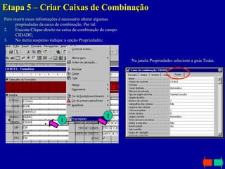 Etapa 5 – Criar Caixas de Combinação Para inserir essas informações é necessário alterar algumas propriedades da caixa de combinação. Par tal: Execute Clique-direito na caixa de combinação do campo CIDADE; No menu suspenso indique a opção Propriedades; 1 2 Na janela Propriedades selecione a guia Todas. 
