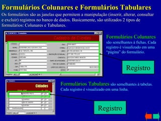 Os formulários são as janelas que permitem a manipulação (inserir, alterar, consultar e excluir) registros no banco de dados. Basicamente, são utilizados 2 tipos de formulários: Colunares e Tabulares. Formulários Colunares e Formulários Tabulares Formulários Colunares  são semelhantes à fichas. Cada registro é visualizado em uma “página” do formulário. Formulários Tabulares  são semelhantes à tabelas. Cada registro é visualizado em uma linha. Registro Registro 